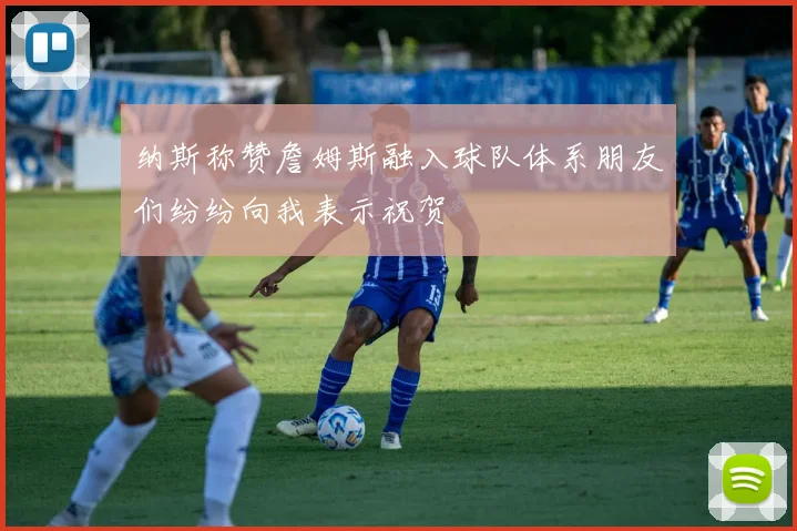 纳斯称赞詹姆斯融入球队体系朋友们纷纷向我表示祝贺