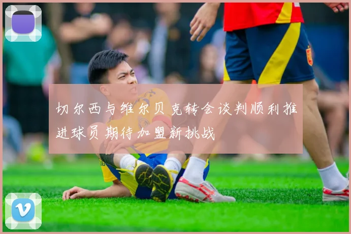 切尔西与维尔贝克转会谈判顺利推进球员期待加盟新挑战