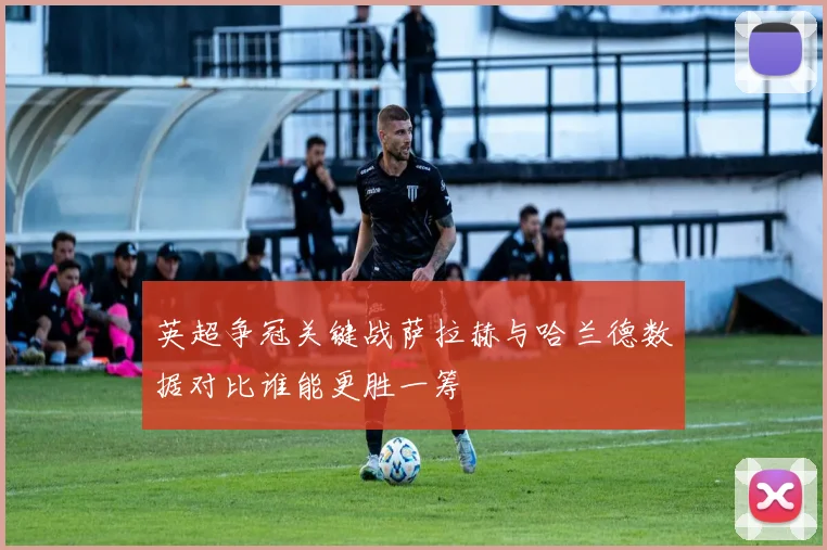 英超争冠关键战萨拉赫与哈兰德数据对比谁能更胜一筹