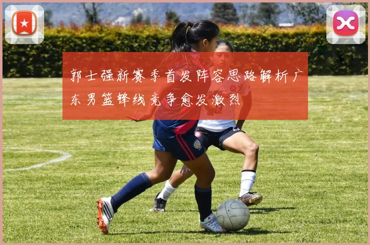 郭士强新赛季首发阵容思路解析广东男篮锋线竞争愈发激烈