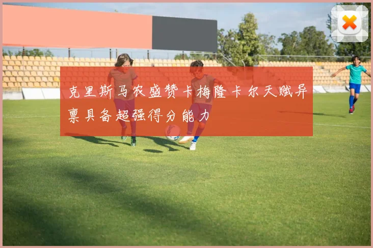 克里斯马农盛赞卡梅隆卡尔天赋异禀具备超强得分能力