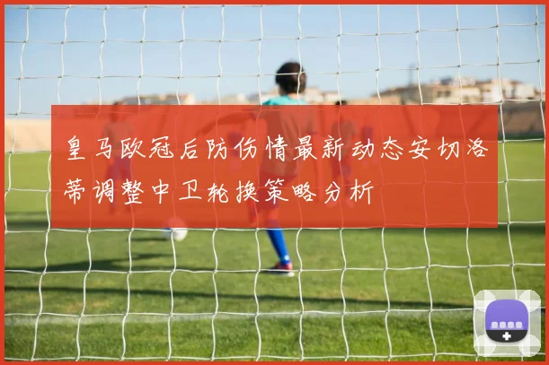 皇马欧冠后防伤情最新动态安切洛蒂调整中卫轮换策略分析