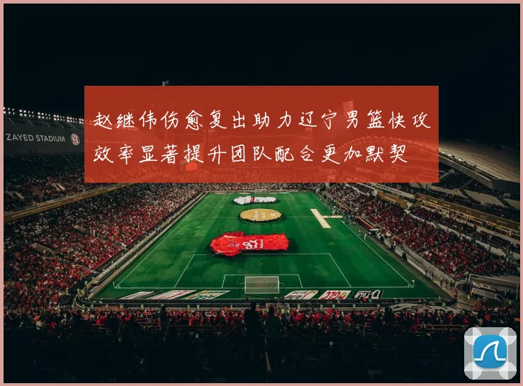 赵继伟伤愈复出助力辽宁男篮快攻效率显著提升团队配合更加默契