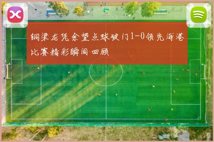 铜梁龙凭余望点球破门1-0领先海港比赛精彩瞬间回顾