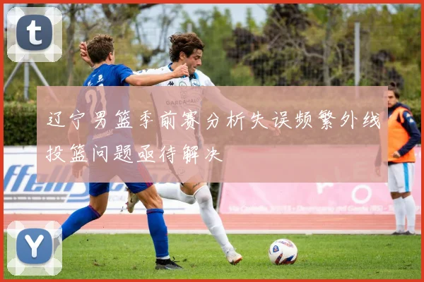 辽宁男篮季前赛分析失误频繁外线投篮问题亟待解决
