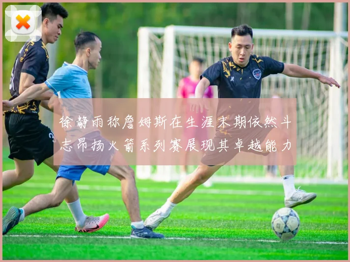徐静雨称詹姆斯在生涯末期依然斗志昂扬火箭系列赛展现其卓越能力